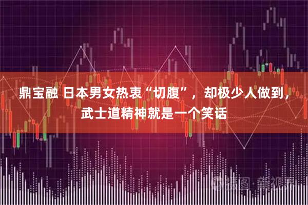 鼎宝融 日本男女热衷“切腹”，却极少人做到，武士道精神就是一个笑话