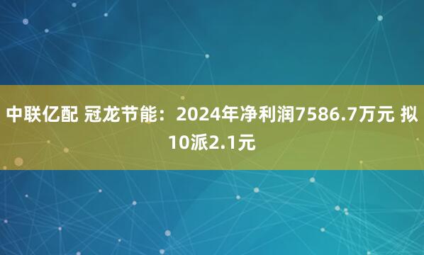 中联亿配 冠龙节能：2024年净利润7586.7万元 拟10派2.1元