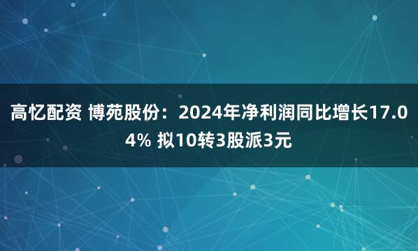高忆配资 博苑股份：2024年净利润同比增长17.04% 拟10转3股派3元
