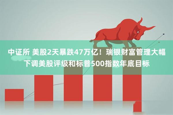 中证所 美股2天暴跌47万亿！瑞银财富管理大幅下调美股评级和标普500指数年底目标