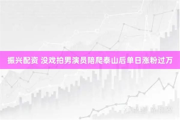 振兴配资 没戏拍男演员陪爬泰山后单日涨粉过万