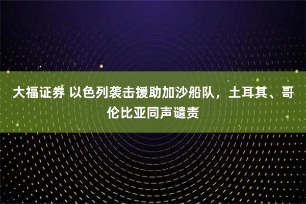 大福证券 以色列袭击援助加沙船队，土耳其、哥伦比亚同声谴责