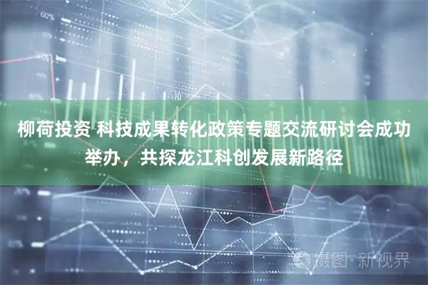 柳荷投资 科技成果转化政策专题交流研讨会成功举办，共探龙江科创发展新路径