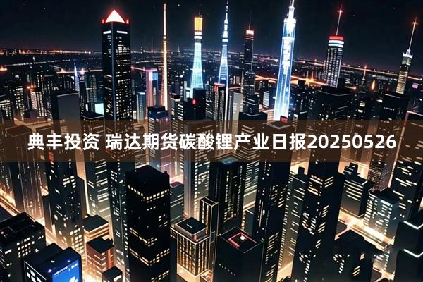 典丰投资 瑞达期货碳酸锂产业日报20250526