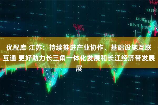 优配库 江苏：持续推进产业协作、基础设施互联互通 更好助力长三角一体化发展和长江经济带发展