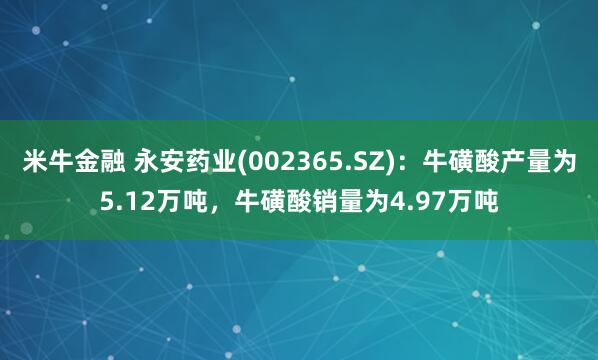 米牛金融 永安药业(002365.SZ)：牛磺酸产量为5.12万吨，牛磺酸销量为4.97万吨