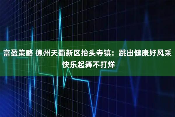 富盈策略 德州天衢新区抬头寺镇：跳出健康好风采 快乐起舞不打烊