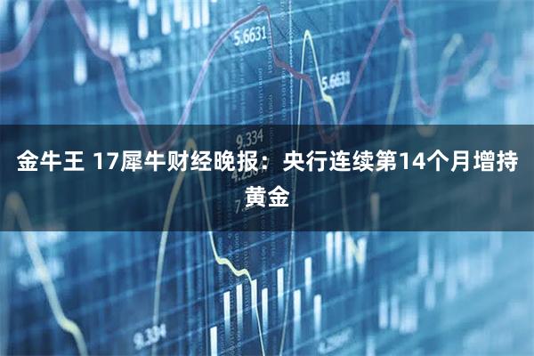 金牛王 17犀牛财经晚报：央行连续第14个月增持黄金