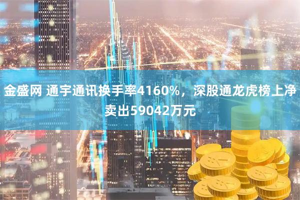 金盛网 通宇通讯换手率4160%，深股通龙虎榜上净卖出59042万元